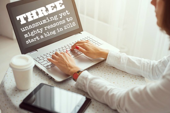 3 Unassuming Yet Mighty Reasons To Start A Blog In 2016