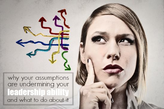 Why Your Assumptions Are Undermining Your Leadership Ability And What To Do About It